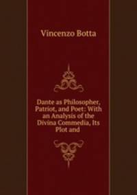 Dante as Philosopher, Patriot, and Poet: With an Analysis of the Divina Commedia, Its Plot and .