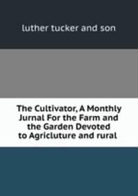 The Cultivator, A Monthly Jurnal For the Farm and the Garden Devoted to Agricluture and rural .