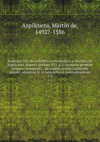 Apologia libri de reditibvs ecclesiasticis, a Martino ab Azpilcueta. Super c. ultimo XVI. q. I. sermone primm Hispano compositi, & ab eodem postea Latinitate donati: aduersus N. in nonnullis ei contradicentem. 1-2