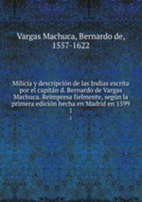 Milicia y descripcion de las Indias escrita por el capitan d. Bernardo de Vargas Machuca. Reimpresa fielmente, segun la primera edicion hecha en Madrid en 1599