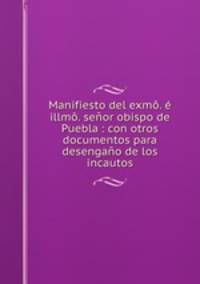 Manifiesto del exmo. e illmo. senor obispo de Puebla : con otros documentos para desengano de los incautos
