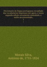 Diccionario da lingua portugueza recopilado dos vocabularios impressos at agora, e nesta segunda edio novamente emendado, e muito accrescentado,. 1