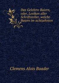 Das Gelehrte Baiern, oder, Lexikon aller Schriftsteller, welche Baiern im achtzehnten .