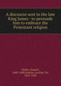 A discourse sent to the late King James : to persuade him to embrace the Protestant religion