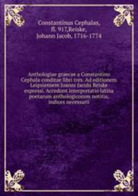 Anthologiae graecae a Constantino Cephala conditae libri tres. Ad editionem Leipsiensem Joanni Jacobi Reiske expressi. Accedunt interpretatio latina poetarum anthologicorum notitia, indices necessarii