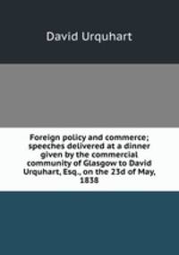 Foreign policy and commerce; speeches delivered at a dinner given by the commercial community of Glasgow to David Urquhart, Esq., on the 23d of May, 1838