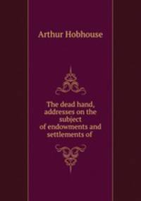 The dead hand, addresses on the subject of endowments and settlements of .