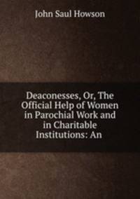Deaconesses, Or, The Official Help of Women in Parochial Work and in Charitable Institutions: An .