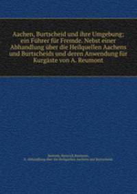 Aachen, Burtscheid und ihre Umgebung; ein Fuhrer fur Fremde. Nebst einer Abhandlung uber die Heilquellen Aachens und Burtscheids und deren Anwendung fur Kurgaste von A. Reumont