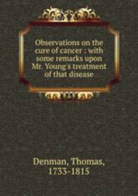Observations on the cure of cancer : with some remarks upon Mr. Young