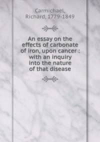 An essay on the effects of carbonate of iron, upon cancer : with an inquiry into the nature of that disease