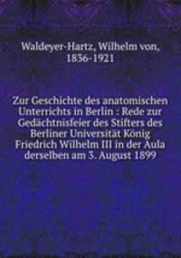 Zur Geschichte des anatomischen Unterrichts in Berlin : Rede zur Gedachtnisfeier des Stifters des Berliner Universitat Konig Friedrich Wilhelm III in der Aula derselben am 3. August 1899