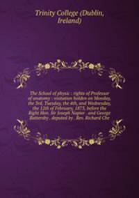 The School of physic : rights of Professor of anatomy : visitation holden on Monday, the 3rd, Tuesday, the 4th, and Wednesday, the 12th of February, 1873, before the Right Hon. Sir Joseph Napier . and George Battersby . deputed by . Rev. Richard Che