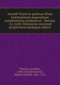 Arnoldi Vinnii in quattuor libros Institutionum imperialium commentarius academicus & forensis : Jo. Gottl. Heineccius recensuit & prefationem ntulasque adjecit