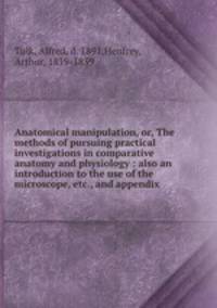 Anatomical manipulation, or, The methods of pursuing practical investigations in comparative anatomy and physiology : also an introduction to the use of the microscope, etc., and appendix