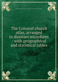 The Colonial church atlas, arranged in dioceses microform : with geographical and statistical tables