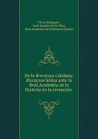 De la literatura catalana: discursos leidos ante la Real Academia de la Historia en la recepcion .