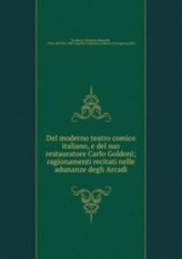 Del moderno teatro comico italiano, e del suo restauratore Carlo Goldoni; ragionamenti recitati nelle adunanze degli Arcadi