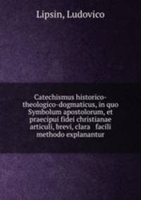 Catechismus historico-theologico-dogmaticus, in quo Symbolum apostolorum, et praecipui fidei christianae articuli, brevi, clara & facili methodo explanantur