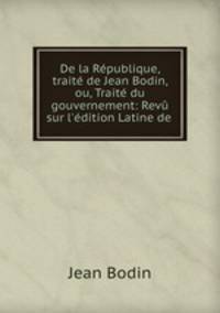 De la Republique, traite de Jean Bodin, ou, Traite du gouvernement: Revu sur l