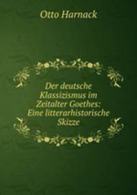 Der deutsche Klassizismus im Zeitalter Goethes: Eine litterarhistorische Skizze