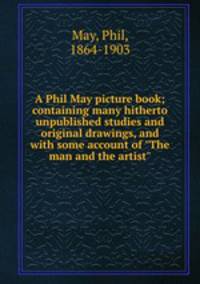 A Phil May picture book; containing many hitherto unpublished studies and original drawings, and with some account of "The man and the artist"