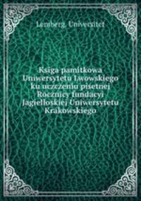 Ksiga pamitkowa Uniwersytetu Lwowskiego ku uczczeniu pisetnej Rocznicy fundacyi Jagielloskiej Uniwersytetu Krakowskiego