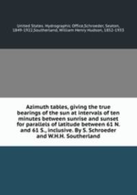 Azimuth tables, giving the true bearings of the sun at intervals of ten minutes between sunrise and sunset for parallels of latitude between 61 N. and 61 S., inclusive. By S. Schroeder and W.H.H. Southerland