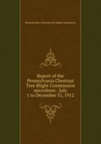 Report of the Pennsylvania Chestnut Tree Blight Commission microform : July 1 to December 31, 1912