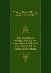The supremacy of Great Britain not inconsistent with self-government for the colonies microform