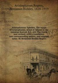 Aristophanous Sphekes. The wasps of Aristophanes. Acted at Athens at the Lenaean festival, B.C. 422. The Greek text revised; with a translation into corresponding metres, and original notes. By Benjamin Bickley Rogers