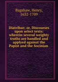 Diatribae; or, Discourses upon select texts: wherein several weighty truths are handled and applyed against the Papist and the Socinian