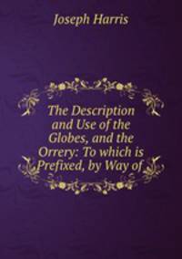 The Description and Use of the Globes, and the Orrery: To which is Prefixed, by Way of .