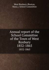 Annual report of the School Committee of the Town of West Roxbury.. 1852-1865