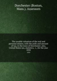 The taxable valuation of the real and personal estates, with the polls and amount of tax, in the town of Dorchester; also, United States tax, statistics, &c., for the year. 1850