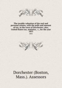 The taxable valuation of the real and personal estates, with the polls and amount of tax, in the town of Dorchester; also, United States tax, statistics, &c., for the year. 1853
