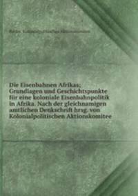 Die Eisenbahnen Afrikas; Grundlagen und Geschichtspunkte fur eine koloniale Eisenbahnpolitik in Afrika. Nach der gleichnamigen amtlichen Denkschrift hrsg. von Kolonialpolitischen Aktionskomitee