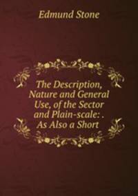 The Description, Nature and General Use, of the Sector and Plain-scale: . As Also a Short .