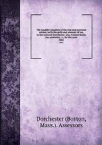 The taxable valuation of the real and personal estates, with the polls and amount of tax, in the town of Dorchester; also, United States tax, statistics, &c., for the year. 1861