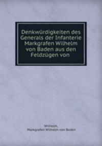 Denkwurdigkeiten des Generals der Infanterie Markgrafen Wilhelm von Baden aus den Feldzugen von .