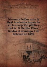 Discursos leidos ante la Real Academia Espanola en la recepcion publica del Sr. D. Benito Perez Galdos el domingo 7 de Febrero de 1897