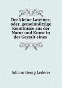 Der kleine Lateiner; oder, gemeinnutzige Kenntnisse aus der Natur und Kunst in der Gestalt eines .