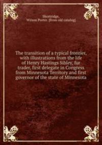 The transition of a typical frontier, with illustrations from the life of Henry Hastings Sibley, fur trader, first delegate in Congress from Minnesota Territory and first governor of the state of Minnesota