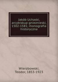 Jakob Uchaski, arcybiskup gnieznieski, 1502-1581; monografia historyczna