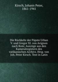 Die Ruckkehr der Papste Urban V. und Gregor XI. von Avignon nach Rom; Auszuge aus den Kameralregistern des vatikanischen Archivs. Hrsg. von Joh. Peter Kirsch. Text in Latin