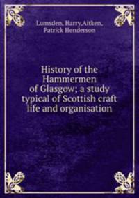 History of the Hammermen of Glasgow; a study typical of Scottish craft life and organisation
