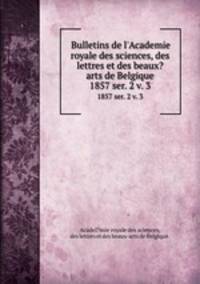 Bulletins de l`Academie royale des sciences, des lettres et des beaux?arts de Belgique.. 1857 ser. 2 v. 3
