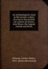 An arch?ological cruise in the Levant; a diary of a trip to the ancient art-centres of Greece, Asia Minor, the Aegean islands and Sicily