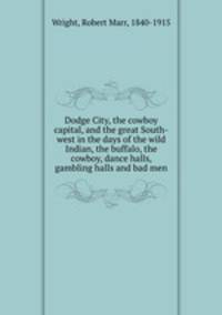 Dodge City, the cowboy capital, and the great South-west in the days of the wild Indian, the buffalo, the cowboy, dance halls, gambling halls and bad men