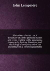 Bibliotheca classica : or, A dictionary of all the principal names and terms relating to the geography, topography, history, literature, and mythology of antiquity and of the ancients; with a chronological table